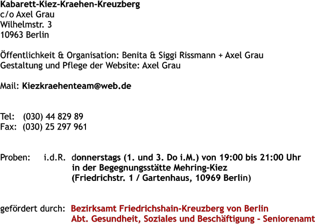 Kabarett-Kiez-Kraehen-Kreuzberg  c/o Axel Grau  Wilhelmstr. 3 10963 Berlin   ffentlichkeit & Organisation: Benita & Siggi Rissmann + Axel Grau  Gestaltung und Pflege der Website: Axel Grau   Mail: Kiezkraehenteam@web.de     Tel:   (030) 44 829 89  Fax:  (030) 25 297 961    Proben:     i.d.R.	donnerstags (1. und 3. Do i.M.) von 19:00 bis 21:00 Uhr  in der Begegnungssttte Mehring-Kiez  (Friedrichstr. 1 / Gartenhaus, 10969 Berlin)     gefrdert durch:  Bezirksamt Friedrichshain-Kreuzberg von Berlin                            Abt. Gesundheit, Soziales und Beschftigung - Seniorenamt